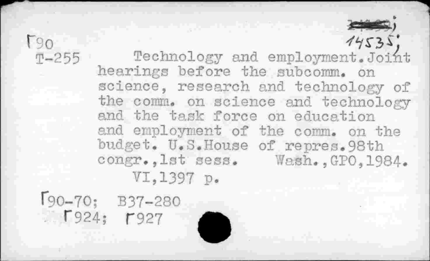 ﻿f90
T-255
Technology and employment.Joint hearings before the subcomm, on science, research and technology of the comm, on science and technology and the task force on education and employment of the comm, on the budget. U.S.House of repres.98th congr.,1st sess. Wash.,GPO,1984.
VI,1397 p.
f9O-7O; B37-280
T924; U927